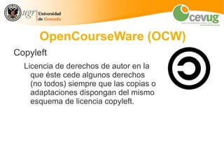 OpenCourseWare (OCW)
Copyleft
  Licencia de derechos de autor en la
    que éste cede algunos derechos
    (no todos) siempre que las copias o
    adaptaciones dispongan del mismo
    esquema de licencia copyleft.
 