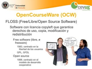 OpenCourseWare (OCW)
FLOSS (Free/Libre/Open Source Software)
  Software con licencia copyleft que garantice
   derechos de uso, copia, modificación y
   redistribución
    Free software (libre, ≠
     freeware)
       1983, centrado en la
         libertad de los usuarios
       GPL, GFDL
    Open source
       1998, centrado en el
         modelo de desarrollo
         cooperativo
 