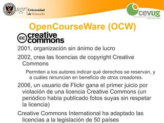 OpenCourseWare (OCW)

2001, organización sin ánimo de lucro
2002, crea las licencias de copyright Creative
 Commons
   Permiten a los autores indicar qué derechos se reservan, y
    a cuáles renuncian en beneficio de otros creadores.
2006, un usuario de Flickr gana el primer juicio por
 violación de una licencia Creative Commons (un
 periódico había publicado fotos suyas sin respetar
 la licencia)
Creative Commons International ha adaptado las
 licencias a la legislación de 50 países
 