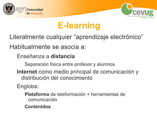 E-learning
Literalmente cualquier “aprendizaje electrónico”
Habitualmente se asocia a:
  Enseñanza a distancia
     Separación física entre profesor y alumnos
  Internet como medio principal de comunicación y
    distribución del conocimiento
  Engloba:
     Plataforma de teleformación + herramientas de
      comunicación
     Contenidos
 