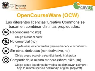 OpenCourseWare (OCW)
Las diferentes licencias Creative Commons se
 basan en combinar distintas propiedades:
  Reconocimiento (by)
     Obliga a citar al autor
  No comercial (nc)
     Impide usar los contenidos para un beneficio económico
  Sin obras derivadas (non derivative, nd)
     Obliga a que esa obra sea distribuida inalterada
  Compartir de la misma manera (share alike, sa)
     Obliga a que las obras derivadas se distribuyan siempre
      bajo la misma licencia del trabajo original (copyleft)
 