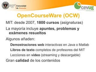 OpenCourseWare (OCW)
MIT: desde 2007, 1800 cursos (asignaturas)
La mayoría incluye apuntes, problemas y
 exámenes resueltos
Algunos añaden:
  Demostraciones web interactivas en Java o Matlab
  Libros de texto completos de profesores del MIT
  Lecciones en vídeo (streaming y descargable)
Gran calidad de los contenidos
 