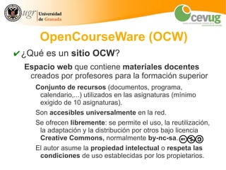OpenCourseWare (OCW)
✔ ¿Qué es un sitio OCW?
  Espacio web que contiene materiales docentes
   creados por profesores para la formación superior
     Conjunto de recursos (documentos, programa,
      calendario,...) utilizados en las asignaturas (mínimo
      exigido de 10 asignaturas).
     Son accesibles universalmente en la red.
     Se ofrecen libremente: se permite el uso, la reutilización,
      la adaptación y la distribución por otros bajo licencia
      Creative Commons, normalmente by-nc-sa.
     El autor asume la propiedad intelectual o respeta las
      condiciones de uso establecidas por los propietarios.
 