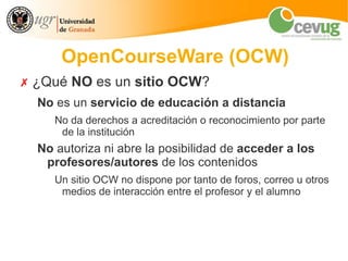 OpenCourseWare (OCW)
✗ ¿Qué NO es un sitio OCW?
  No es un servicio de educación a distancia
     No da derechos a acreditación o reconocimiento por parte
      de la institución
  No autoriza ni abre la posibilidad de acceder a los
   profesores/autores de los contenidos
     Un sitio OCW no dispone por tanto de foros, correo u otros
      medios de interacción entre el profesor y el alumno
 