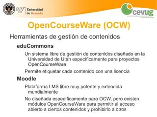 OpenCourseWare (OCW)
Herramientas de gestión de contenidos
  eduCommons
     Un sistema libre de gestión de contenidos diseñado en la
      Universidad de Utah específicamente para proyectos
      OpenCourseWare
     Permite etiquetar cada contenido con una licencia
  Moodle
     Plataforma LMS libre muy potente y extendida
      mundialmente
     No diseñada específicamente para OCW, pero existen
      módulos OpenCourseWare para permitir el acceso
      abierto a ciertos contenidos y prohibirlo a otros
 