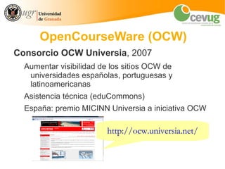 OpenCourseWare (OCW)
Consorcio OCW Universia, 2007
  Aumentar visibilidad de los sitios OCW de
   universidades españolas, portuguesas y
   latinoamericanas
  Asistencia técnica (eduCommons)
  España: premio MICINN Universia a iniciativa OCW

                        http://ocw.universia.net/
 