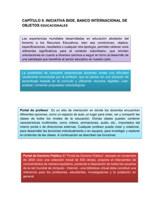 CAPÍTULO 9. INICIATIVA BIOE, BANCO INTERNACIONAL DE
OBJETOS EDUCACIONALES
La posibilidad de compartir experiencias docentes revela una dificultad
usualmente encontrada por el profesor, que es pensar en una situación de
aprendizaje basada en el currículo y utilizando recursos digitales. Leer,
analizar, comentar propuestas metodológicas
Las experiencias mundiales desarrolladas en educación alrededor del
fomento a los Recursos Educativos, bien sea condiciones, objetos,
especificaciones, resultados o cualquier otra tipología, permiten obtener unos
referentes significativos para el contexto colombiano, que brindan
orientaciones en cuanto a diversos caminos a seguir en torno al desarrollo de
una estrategia que beneficie al sector educativo en nuestro país:
Portal do profesor Es un sitio de interacción en donde los docentes encuentran
diferentes opciones, como un espacio de aula; un lugar para crear, ver y compartir las
clases de todos los niveles de la educación. Dichas clases pueden contener
características multimedia, como vídeos, animaciones, audio, etc., importados del
mismo portal o de direcciones externas. Cualquier profesor puede crear y colaborar,
para desarrollar las lecciones individualmente o en equipos, para investigar y explorar
el contenido de las clases. A continuación se describen las funciones
Portal de Dominio Público El “Portal de Dominio Público”, lanzado en noviembre
de 2004 (con una colección inicial de 500 obras), propone el intercambio de
conocimientos de manera equitativa, poniendo a disposición de todos los usuarios
de la red mundial de cómputo - Internet - una biblioteca virtual debe constituir una
referencia para los profesores, estudiantes, investigadores y la población en
general.
 