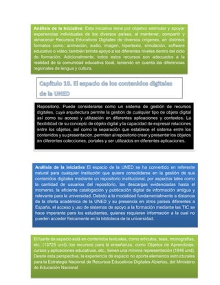 Análisis de la Iniciativa: Esta iniciativa tiene por objetivo estimular y apoyar
experiencias individuales de los diversos países, al mantener, compartir y
almacenar Recursos Educativos Digitales de diversos orígenes, en distintos
formatos como: animación, audio, imagen, hipertexto, simulación, software
educativo o video; también brinda apoyo a los diferentes niveles dentro del ciclo
de formación. Adicionalmente, todos estos recursos son adecuados a la
realidad de la comunidad educativa local, teniendo en cuenta las diferencias
regionales de lengua y cultura.
Repositorio. Puede considerarse como un sistema de gestión de recursos
digitales, cuya arquitectura permite la gestión de cualquier tipo de objeto digital
así como su acceso y utilización en diferentes aplicaciones y contextos. La
flexibilidad de su concepto de objeto digital y la capacidad de expresar relaciones
entre los objetos, así como la separación que establece el sistema entre los
contenidos y su presentación, permiten al repositorio crear y presentar los objetos
en diferentes colecciones, portales y ser utilizados en diferentes aplicaciones.
Análisis de la iniciativa El espacio de la UNED se ha convertido en referente
natural para cualquier institución que quiera consolidarse en la gestión de sus
contenidos digitales mediante un repositorio institucional, por aspectos tales como
la cantidad de usuarios del repositorio, las descargas evidenciadas hasta el
momento, la eficiente catalogación y publicación digital de información antigua y
relevante para la universidad. Debido a la modalidad fundamentalmente a distancia
de la oferta académica de la UNED y su presencia en otros países diferentes a
España, el acceso y uso de sistemas de apoyo a la formación mediante las TIC se
hace imperante para los estudiantes, quienes requieren información a la cual no
pueden acceder físicamente en la biblioteca de la universidad.
El fuerte de espacio está en contenidos textuales, como artículos, tesis, monografías,
etc. (13725 und); los recursos para la enseñanza, como Objetos de Aprendizaje,
cursos y aplicaciones educativas, etc., tienen una mínima representación (1846 und).
Desde esta perspectiva, la experiencia de espacio no aporta elementos estructurales
para la Estrategia Nacional de Recursos Educativos Digitales Abiertos, del Ministerio
de Educación Nacional
 