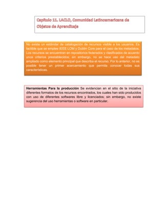 No existe un estándar de catalogación de recursos visible a los usuarios. Es
factible que se emplee IEEE LOM y Dublin Core para el caso de los metadatos.
Los recursos se encuentran en repositorios federados y clasificados de acuerdo
unos criterios prestablecidos; sin embargo, no se hace uso del metadato
ampliado como elemento principal que describa el recurso. Por lo anterior, no es
posible tener un primer acercamiento que permita conocer todas sus
características.
Herramientas Para la producción Se evidencian en el sitio de la iniciativa
diferentes formatos de los recursos encontrados, los cuales han sido producidos
con uso de diferentes softwares libre y licenciados; sin embargo, no existe
sugerencia del uso herramientas o software en particular.
 