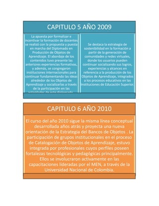 CAPITULO 5 AÑO 2009
La apuesta por formalizar e
incentivar la formación de docentes
se realizó con la propuesta y puesta
en marcha del Diplomado en
Producción de Objetos de
Aprendizaje. El abordaje de los
contenidos tuvo presente las
anteriores experiencias formativas,
y además, se congregaron
instituciones internacionales para
continuar fundamentando las ideas
alrededor de los Objetos de
Aprendizaje y socializarlas a través
de la participación en las
actividades de este diplomado .
Se destaca la estrategia de
sostenibilidad en la formación a
partir de la generación de
comunidades y redes virtuales,
donde los usuarios pueden
continuar socializando sus logros,
experiencias y alcances en
referencia a la producción de los
Objetos de Aprendizaje, integrados
a los procesos educativos en las
Instituciones de Educación Superior.
CAPITULO 6 AÑO 2010
El curso del año 2010 sigue la misma línea conceptual
desarrollada años atrás y proyecta una nueva
orientación de la Estrategia del Bancos de Objetos . La
participación de grupos institucionales en el proceso
de Catalogación de Objetos de Aprendizaje, estuvo
integrada por profesionales cuyos perfiles poseen
fortalezas tecnológicas y pedagógicas principalmente.
Ellos se involucraron activamente en las
capacitaciones lideradas por el MEN, a través de la
Universidad Nacional de Colombia.
 