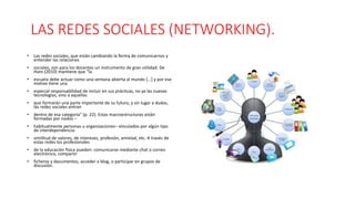 LAS REDES SOCIALES (NETWORKING).
• Las redes sociales, que están cambiando la forma de comunicarnos y
entender las relaciones
• sociales, son para los docentes un instrumento de gran utilidad. De
Haro (2010) mantiene que "la
• escuela debe actuar como una ventana abierta al mundo [...] y por ese
motivo tiene una
• especial responsabilidad de incluir en sus prácticas, no ya las nuevas
tecnologías, sino a aquellas
• que formarán una parte importante de su futuro, y sin lugar a dudas,
las redes sociales entran
• dentro de esa categoría" (p. 22). Estas macroestructuras están
formadas por nodos –
• habitualmente personas u organizaciones– vinculados por algún tipo
de interdependencia:
• similitud de valores, de intereses, profesión, amistad, etc. A través de
estas redes los profesionales
• de la educación física pueden: comunicarse mediante chat o correo
electrónico, compartir
• ficheros y documentos, acceder a blog, o participar en grupos de
discusión.
 
