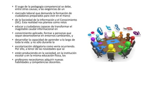 • El auge de la pedagogía competencial se debe,
entre otras causas, a las exigencias de un
• mercado laboral que demanda la formación de
ciudadanos preparados para vivir en el marco
• de la Sociedad de la Información y el Conocimiento
(SIC). Esta realidad nos plantea como retos
• educar a ciudadanos capaces de transformar el
inagotable caudal informacional en
• conocimiento aplicado, formar a personas que
sepan desenvolverse en entornos cambiantes, y
• desarrollar la capacidad de aprender a lo largo de
toda la vida: y no sólo durante la
• escolarización obligatoria como venía ocurriendo.
Por ello, a tenor de las novedades que se
• están produciendo en la sociedad, en la institución
escolar y en la misma educación física, los
• profesores necesitamos adquirir nuevas
habilidades y competencias docentes.
 