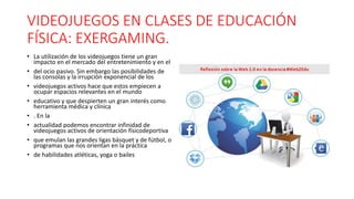 VIDEOJUEGOS EN CLASES DE EDUCACIÓN
FÍSICA: EXERGAMING.
• La utilización de los videojuegos tiene un gran
impacto en el mercado del entretenimiento y en el
• del ocio pasivo. Sin embargo las posibilidades de
las consolas y la irrupción exponencial de los
• videojuegos activos hace que estos empiecen a
ocupar espacios relevantes en el mundo
• educativo y que despierten un gran interés como
herramienta médica y clínica
• . En la
• actualidad podemos encontrar infinidad de
videojuegos activos de orientación físicodeportiva
• que emulan las grandes ligas básquet y de fútbol, o
programas que nos orientan en la práctica
• de habilidades atléticas, yoga o bailes
 