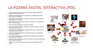 LA PIZARRA DIGITAL INTERACTIVA (PDI).
• La PDI es actualmente un recurso tecnológico estrella puesto que
permite dotar de atractivas y
• novedosas posibilidades al uso tradicional y arraigado de la pizarra
clásica. Pocas novedades
• tecnológicas se introducen en nuestras aulas con tanto entusiasmo;
quizás porque el paso de la
• pizarra de tiza a la electrónica resulta muy natural a un colectivo que
de forma ancestral ha
• venido usándola (Gallego, D. y Gatica, N. 2010).
• En educación física, la PDI se puede utilizar para escuchar música en
clases de relajación, para
• ver vídeos que complementen las aportaciones de los maestros y los
estudiantes, para mostrar y
• analizar actividades grabadas en clase (ejecuciones y movimientos
técnico-deportivos o
• creaciones artísticas que retroalimenten la práctica) o como soporte
de exposiciones teóricas y
• prácticas. Otras utilidades de la PDI en el área son: buscar información
sobre deportes y juegos
• tradicionales o buscar videos relacionados con actividad física y la
salud.
 