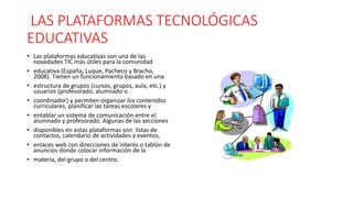 LAS PLATAFORMAS TECNOLÓGICAS
EDUCATIVAS
• Las plataformas educativas son una de las
novedades TIC más útiles para la comunidad
• educativa (España, Luque, Pacheco y Bracho,
2008). Tienen un funcionamiento basado en una
• estructura de grupos (cursos, grupos, aula, etc.) y
usuarios (profesorado, alumnado o
• coordinador) y permiten organizar los contenidos
curriculares, planificar las tareas escolares y
• entablar un sistema de comunicación entre el
alumnado y profesorado. Algunas de las secciones
• disponibles en estas plataformas son: listas de
contactos, calendario de actividades y eventos,
• enlaces web con direcciones de interés o tablón de
anuncios donde colocar información de la
• materia, del grupo o del centro.
 