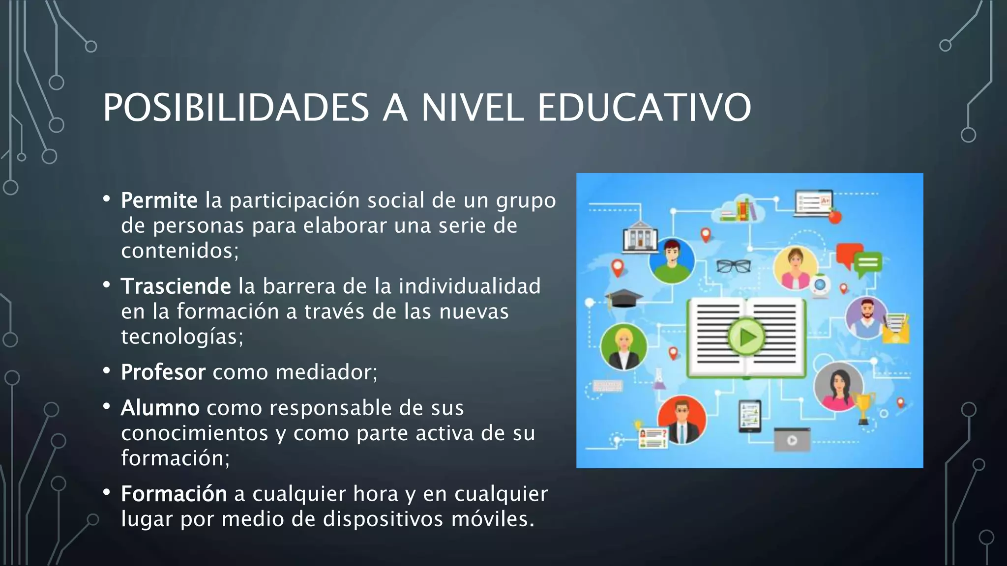 POSIBILIDADES A NIVEL EDUCATIVO
• Permite la participación social de un grupo
de personas para elaborar una serie de
contenidos;
• Trasciende la barrera de la individualidad
en la formación a través de las nuevas
tecnologías;
• Profesor como mediador;
• Alumno como responsable de sus
conocimientos y como parte activa de su
formación;
• Formación a cualquier hora y en cualquier
lugar por medio de dispositivos móviles.
 