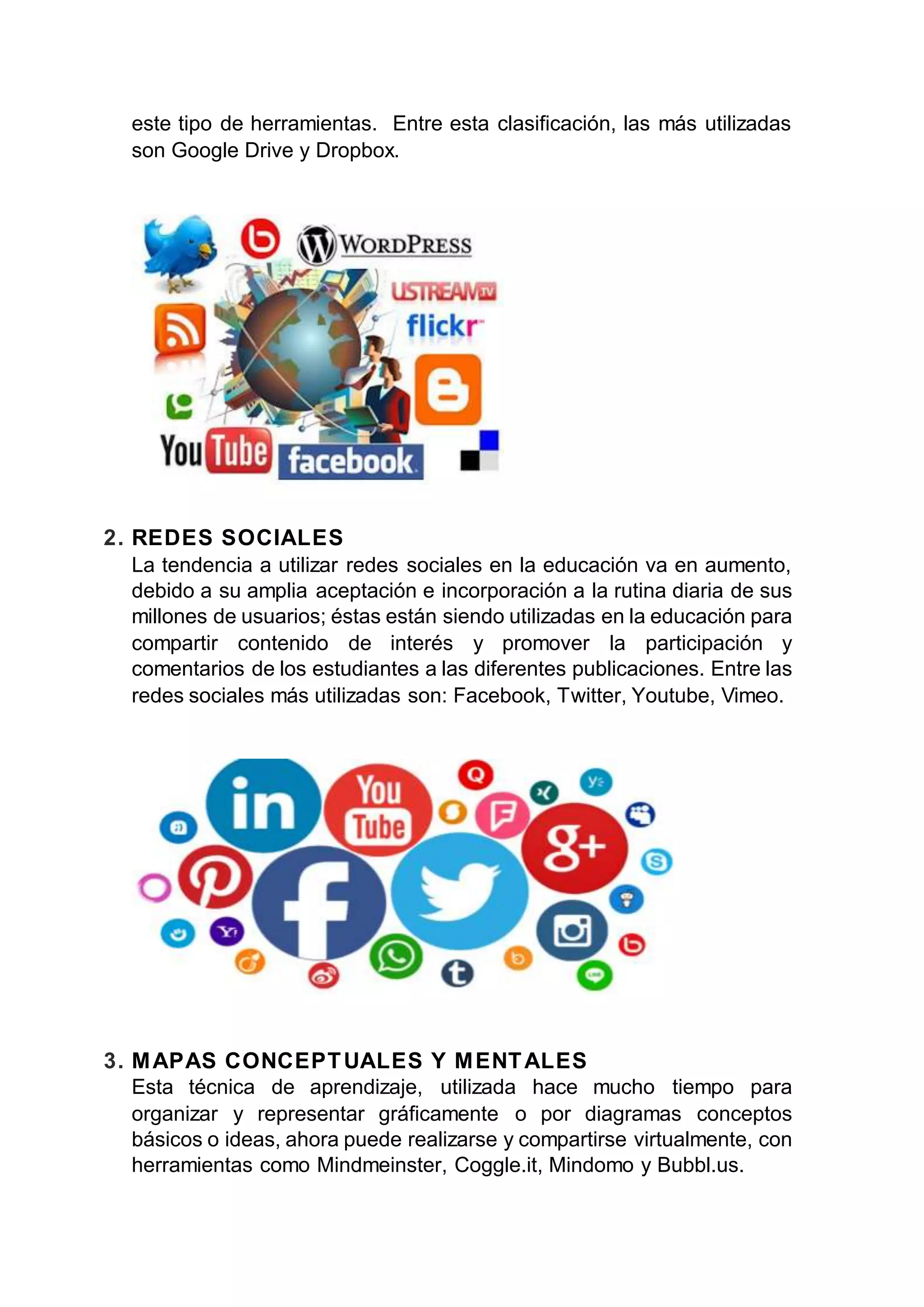 este tipo de herramientas. Entre esta clasificación, las más utilizadas
son Google Drive y Dropbox.
2. REDES SOCIALES
La tendencia a utilizar redes sociales en la educación va en aumento,
debido a su amplia aceptación e incorporación a la rutina diaria de sus
millones de usuarios; éstas están siendo utilizadas en la educación para
compartir contenido de interés y promover la participación y
comentarios de los estudiantes a las diferentes publicaciones. Entre las
redes sociales más utilizadas son: Facebook, Twitter, Youtube, Vimeo.
3. MAPAS CONCEPTUALES Y MENTALES
Esta técnica de aprendizaje, utilizada hace mucho tiempo para
organizar y representar gráficamente o por diagramas conceptos
básicos o ideas, ahora puede realizarse y compartirse virtualmente, con
herramientas como Mindmeinster, Coggle.it, Mindomo y Bubbl.us.
 