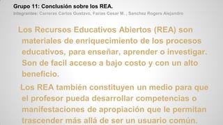 Grupo 11: Conclusión sobre los REA.
Integrantes: Carreras Carlos Gustavo, Farias Cesar M. , Sanchez Rogers Alejandro
Los Recursos Educativos Abiertos (REA) son
materiales de enriquecimiento de los procesos
educativos, para enseñar, aprender o investigar.
Son de facil acceso a bajo costo y con un alto
beneficio.
Los REA también constituyen un medio para que
el profesor pueda desarrollar competencias o
manifestaciones de apropiación que le permitan
trascender más allá de ser un usuario común.
 