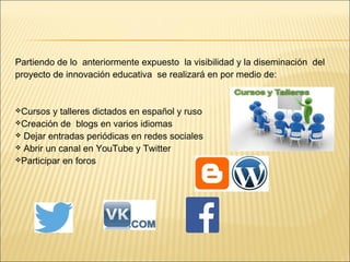 Partiendo de lo anteriormente expuesto la visibilidad y la diseminación del 
proyecto de innovación educativa se realizará en por medio de: 
Cursos y talleres dictados en español y ruso 
Creación de blogs en varios idiomas 
 Dejar entradas periódicas en redes sociales 
 Abrir un canal en YouTube y Twitter 
Participar en foros 
 
