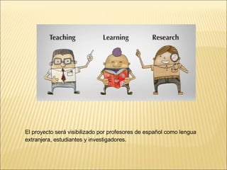 El proyecto será visibilizado por profesores de español como lengua 
extranjera, estudiantes y investigadores. 
 