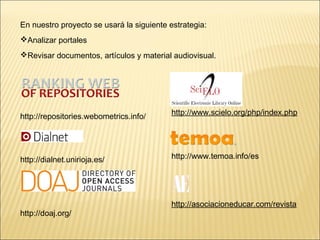En nuestro proyecto se usará la siguiente estrategia: 
Analizar portales 
Revisar documentos, artículos y material audiovisual. 
http://repositories.webometrics.info/ 
http://dialnet.unirioja.es/ 
http://doaj.org/ 
http://www.scielo.org/php/index.php 
http://www.temoa.info/es 
http://asociacioneducar.com/revista 
 