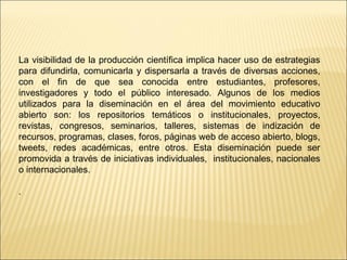 La visibilidad de la producción científica implica hacer uso de estrategias 
para difundirla, comunicarla y dispersarla a través de diversas acciones, 
con el fin de que sea conocida entre estudiantes, profesores, 
investigadores y todo el público interesado. Algunos de los medios 
utilizados para la diseminación en el área del movimiento educativo 
abierto son: los repositorios temáticos o institucionales, proyectos, 
revistas, congresos, seminarios, talleres, sistemas de indización de 
recursos, programas, clases, foros, páginas web de acceso abierto, blogs, 
tweets, redes académicas, entre otros. Esta diseminación puede ser 
promovida a través de iniciativas individuales, institucionales, nacionales 
o internacionales. 
. 
 