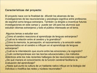 Características del proyecto: 
El proyecto nace con la finalidad de difundir los alcances de las 
investigaciones de las neurociencias y psicología cognitiva entre profesores 
de español como lengua extranjera. También va dirigido a incentivar futuras 
investigaciones en este campo y puede ser útil para los alumnos que 
estudian idiomas extranjeros y todo el público interesado en el tema. 
Algunos temas a estudiar son: 
¿Cómo el cerebro reacciona al aprendizaje de lenguas extranjeras? 
¿Cuál es la relación entre al cerebro y la gramática? 
¿Cómo la memoria, la percepción, el razonamiento y la emoción están 
representados en el cerebro e influyen en el aprendizaje de lenguas 
extranjeras? 
¿Cuál es la interrelación que ocurre entre las emociones y la cognición? 
¿Cuán contemporáneas son las teorías educacionales y los métodos 
didácticos ante los más recientes hallazgos de las neurociencias cognitivas? 
¿De qué manera el conocimiento de la función cerebral facilitaría la 
evaluación del aprendizaje? 
¿Hasta qué punto la cultura de un hablante nativo influye en la biología del 
individuo o modifica las redes y núcleos neuronales? 
. 
 