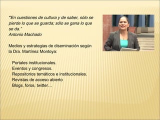 “En cuestiones de cultura y de saber, sólo se 
pierde lo que se guarda; sólo se gana lo que 
se da.” 
Antonio Machado 
Medios y estrategias de diseminación según 
la Dra. Martínez Montoya: 
Portales institucionales. 
Eventos y congresos. 
Repositorios temáticos e institucionales. 
Revistas de acceso abierto 
Blogs, foros, twitter… 
 