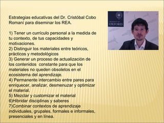 Estrategias educativas del Dr. Cristóbal Cobo 
Romaní para diseminar los REA. 
1) Tener un currículo personal a la medida de 
tu contexto, de tus capacidades y 
motivaciones. 
2) Distinguir los materiales entre teóricos, 
prácticos y metodológicos 
3) Generar un proceso de actualización de 
los contenidos constante para que los 
materiales no queden obsoletos en el 
ecosistema del aprendizaje. 
4) Permanente intercambio entre pares para 
enriquecer, analizar, desmenuzar y optimizar 
el material. 
5) Mezclar y customizar el material 
6)Hibridar disciplinas y saberes 
7)Combinar contextos de aprendizaje 
individuales, grupales, formales e informales, 
presenciales y en línea. 
 