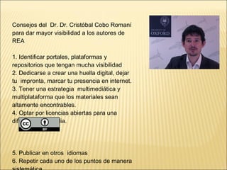Consejos del Dr. Dr. Cristóbal Cobo Romaní 
para dar mayor visibilidad a los autores de 
REA 
1. Identificar portales, plataformas y 
repositorios que tengan mucha visibilidad 
2. Dedicarse a crear una huella digital, dejar 
tu impronta, marcar tu presencia en internet. 
3. Tener una estrategia multimediática y 
multiplataforma que los materiales sean 
altamente encontrables. 
4. Optar por licencias abiertas para una 
difusión más amplia. 
5. Publicar en otros idiomas 
6. Repetir cada uno de los puntos de manera 
sistemática 
 