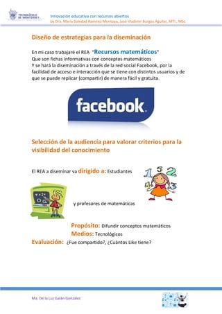 Innovación educativa con recursos abiertos 
by Dra. María Soledad Ramírez Montoya, José Vladimir Burgos Aguilar, MTI., MSc 
Ma. De la Luz Galán González 
Diseño de estrategias para la diseminación 
En mi caso trabajaré el REA “Recursos matemáticos” 
Que son fichas informativas con conceptos matemáticos 
Y se hará la diseminación a través de la red social Facebook, por la facilidad de acceso e interacción que se tiene con distintos usuarios y de que se puede replicar (compartir) de manera fácil y gratuita. 
Selección de la audiencia para valorar criterios para la visibilidad del conocimiento 
El REA a diseminar va dirigido a:Estudiantes 
y profesores de matemáticas 
Difundir conceptos matemáticos Propósito: 
Medios:Tecnológicos 
¿Fue compartido?, ¿Cuántos Like tiene?Evaluación: 
 
