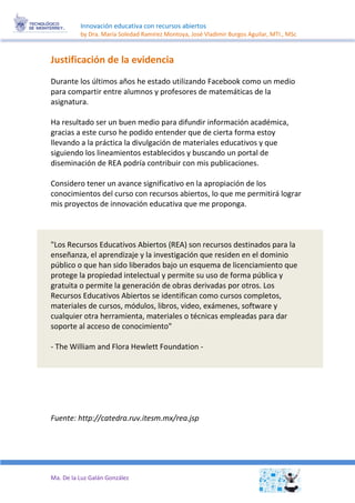 Innovación educativa con recursos abiertos 
by Dra. María Soledad Ramírez Montoya, José Vladimir Burgos Aguilar, MTI., MSc 
Ma. De la Luz Galán González 
Justificación de la evidencia 
Durante los últimos años he estado utilizando Facebook como un medio para compartir entre alumnos y profesores de matemáticas de la asignatura. 
Ha resultado ser un buen medio para difundir información académica, gracias a este curso he podido entender que de cierta forma estoy llevando a la práctica la divulgación de materiales educativos y que siguiendo los lineamientos establecidos y buscando un portal de diseminación de REA podría contribuir con mis publicaciones. 
Considero tener un avance significativo en la apropiación de los conocimientos del curso con recursos abiertos, lo que me permitirá lograr mis proyectos de innovación educativa que me proponga. 
"Los Recursos Educativos Abiertos (REA) son recursos destinados para la enseñanza, el aprendizaje y la investigación que residen en el dominio público o que han sido liberados bajo un esquema de licenciamiento que protege la propiedad intelectual y permite su uso de forma pública y gratuita o permite la generación de obras derivadas por otros. Los Recursos Educativos Abiertos se identifican como cursos completos, materiales de cursos, módulos, libros, video, exámenes, software y cualquier otra herramienta, materiales o técnicas empleadas para dar soporte al acceso de conocimiento" 
- The William and Flora Hewlett Foundation - 
Fuente: http://catedra.ruv.itesm.mx/rea.jsp 