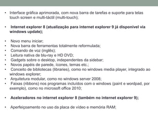 • Interface gráfica aprimorada, com nova barra de tarefas e suporte para telas
touch screen e multi-táctil (multi-touch);
• Internet explorer 8 (atualização para internet explorer 9 já disponível via
windows update);
• Novo menu iniciar;
• Nova barra de ferramentas totalmente reformulada;
• Comando de voz (inglês);
• Leitura nativa de blu-ray e HD DVD;
• Gadgets sobre o desktop, independentes da sidebar;
• Novos papéis de parede, ícones, temas etc.;
• Conceito de bibliotecas (libraries), como no windows media player, integrado ao
windows explorer;
• Arquitetura modular, como no windows server 2008;
• Faixas (ribbons) nos programas incluídos com o windows (paint e wordpad, por
exemplo), como no microsoft office 2010;
• Aceleradores no internet explorer 8 (também no internet explorer 9);
• Aperfeiçoamento no uso da placa de vídeo e memória RAM;
 