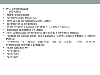 • UAC personalizável;
• Home Group
• melhor desempenho;
• Windows Media Player 12;
• nova versão do Windows Media Center;
• gerenciador de credenciais;
• boot otimizado e suporte a boot de VHDs (HDs virtuais);
• instalação do sistema em VHDs;
• nova calculadora, com interface aprimorada e com mais funções;
• reedição de antigos jogos, como Espadas Internet, Gamão Internet e Internet
Damas;
• ferramenta de captura, disponível para as versões: Home Premium,
Professional, Ultimate e Enterprise;
• modo Windows XP;
• Aero Shake;
• Aero Peek;
• Aero Snap.
 