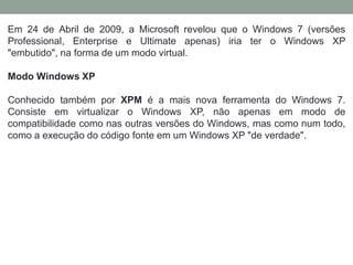 Em 24 de Abril de 2009, a Microsoft revelou que o Windows 7 (versões
Professional, Enterprise e Ultimate apenas) iria ter o Windows XP
"embutido", na forma de um modo virtual.
Modo Windows XP
Conhecido também por XPM é a mais nova ferramenta do Windows 7.
Consiste em virtualizar o Windows XP, não apenas em modo de
compatibilidade como nas outras versões do Windows, mas como num todo,
como a execução do código fonte em um Windows XP "de verdade".
 