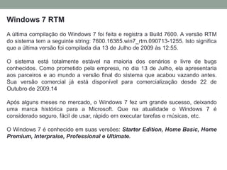 Windows 7 RTM
A última compilação do Windows 7 foi feita e registra a Build 7600. A versão RTM
do sistema tem a seguinte string: 7600.16385.win7_rtm.090713-1255. Isto significa
que a última versão foi compilada dia 13 de Julho de 2009 às 12:55.
O sistema está totalmente estável na maioria dos cenários e livre de bugs
conhecidos. Como prometido pela empresa, no dia 13 de Julho, ela apresentaria
aos parceiros e ao mundo a versão final do sistema que acabou vazando antes.
Sua versão comercial já está disponível para comercialização desde 22 de
Outubro de 2009.14
Após alguns meses no mercado, o Windows 7 fez um grande sucesso, deixando
uma marca histórica para a Microsoft. Que na atualidade o Windows 7 é
considerado seguro, fácil de usar, rápido em executar tarefas e músicas, etc.
O Windows 7 é conhecido em suas versões: Starter Edition, Home Basic, Home
Premium, Interpraise, Professional e Ultimate.
 
