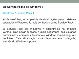 Os Service Packs do Windows 7
Windows 7 Service Pack 1
A Microsoft lançou um pacote de atualizações para o sistema
operacional Windows 7, mais conhecido como Service Pack.
O Service Pack do Windows 7 encontra-se na primeira
versão. Traz novas funções e mais segurança aos usuários
domésticos e empresas, tornando o Windows 7 mais seguro e
confiável. Esta atualização está disponível em português,
através do Windows Update
 