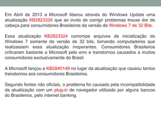 Em Abril de 2013 a Microsoft liberou através do Windows Update uma
atualização KB2823324 que ao invés de corrigir problemas trouxe dor de
cabeça para consumidores Brasileiros da versão do Windows 7 de 32 Bits.
Essa atualização KB2823324 corrompe arquivos de inicialização do
Windows 7 somente da versão de 32 bits, tornando computadores que
realizassem essa atualização inoperantes. Consumidores Brasileiros
criticaram bastante a Microsoft pelo erro e transtornos causados a muitos
consumidores exclusivamente do Brasil.
A Microsoft lançou a KB2840149 no lugar da atualização que causou tantos
transtornos aos consumidores Brasileiros.
Segundo fontes não oficiais, o problema foi causado pela incompatibilidade
da atualização com um plug-in de navegador utilizado por alguns bancos
do Brasileiros, pelo internet banking.
 