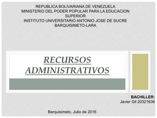 RECURSOS
ADMINISTRATIVOS
REPUBLICA BOLIVARIANA DE VENEZUELA
MINISTERIO DEL PODER POPULAR PARA LA EDUCACION
SUPERIOR
INSTITUTO UNIVERSITARIO ANTONIO JOSE DE SUCRE
BARQUISIMETO-LARA
BACHILLER:
Javier Gil 20321636
Barquisimeto, Julio de 2016
 