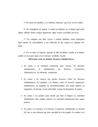 3° Por abuso de autoridad, si se atribuyen funciones que la ley no les confiere.
4° Por denegación de justicia, si omiten providencias en el tiempo legal sobre
alguna solicitud hecha o niegan ilegalmente algún recurso concedido por la ley.
5° Por cualquier otra falta, exceso u omisión indebidas contra disposición
legal expresa de procedimiento o por infracción de ley expresa en cualquier otro
punto.
6° Por no haber el Superior reparado la falta del inferior, cuando se le hubiere
pedido en un recurso legal y no le estuviere prohibido hacerlo.
Diferencias entre los distintos Recursos Administrativos
1. En cuanto a la autoridad competente para conocer, los Recursos
Administrativos la administración, los Recursos Contenciosos
Administrativos, los tribunales competentes
2. En cuanto a los motivos que pueden invocarse: Sobre los Recursos
Administrativos, de Legalidad y de Méritos; sobre los recursos contenciosos
administrativos, de ilegalidad de inconstitucionalidad, solo puede fundarse en
argumentos de derecho, el juez debe fallar so pena de denegación de justicia.
3. En cuanto a los poderes para decidir que tiene el Órgano La Autoridad
Administrativa tiene amplios poderes; La autoridad jurisdiccional tiene menos
poderes.
4. En cuanto a la decisión, en el Recurso Contencioso Administrativo la decisión
del Juez es una sentencia que tiene autoridad de cosa juzgada. En cambio en el
 