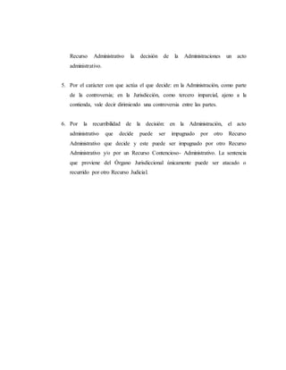 Recurso Administrativo la decisión de la Administraciones un acto
administrativo.
5. Por el carácter con que actúa el que decide: en la Administración, como parte
de la controversia; en la Jurisdicción, como tercero imparcial, ajeno a la
contienda, vale decir dirimiendo una controversia entre las partes.
6. Por la recurribilidad de la decisión: en la Administración, el acto
administrativo que decide puede ser impugnado por otro Recurso
Administrativo que decide y este puede ser impugnado por otro Recurso
Administrativo y/o por un Recurso Contencioso- Administrativo. La sentencia
que proviene del Órgano Jurisdiccional únicamente puede ser atacado o
recurrido por otro Recurso Judicial.
 