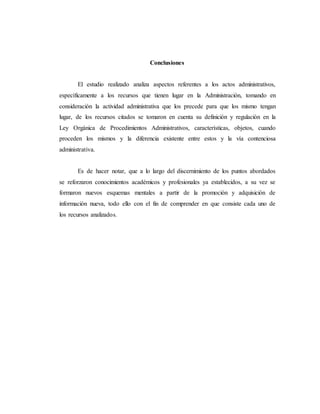 Conclusiones
El estudio realizado analiza aspectos referentes a los actos administrativos,
específicamente a los recursos que tienen lugar en la Administración, tomando en
consideración la actividad administrativa que los precede para que los mismo tengan
lugar, de los recursos citados se tomaron en cuenta su definición y regulación en la
Ley Orgánica de Procedimientos Administrativos, características, objetos, cuando
proceden los mismos y la diferencia existente entre estos y la vía contenciosa
administrativa.
Es de hacer notar, que a lo largo del discernimiento de los puntos abordados
se reforzaron conocimientos académicos y profesionales ya establecidos, a su vez se
formaron nuevos esquemas mentales a partir de la promoción y adquisición de
información nueva, todo ello con el fin de comprender en que consiste cada uno de
los recursos analizados.
 