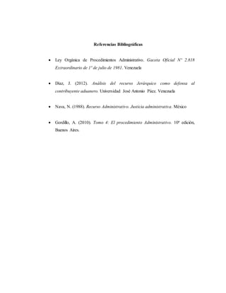 Referencias Bibliográficas
 Ley Orgánica de Procedimientos Administrativo. Gaceta Oficial Nº 2.818
Extraordinario de 1º de julio de 1981. Venezuela
 Díaz, J. (2012). Análisis del recurso Jerárquico como defensa al
contribuyente aduanero. Universidad José Antonio Páez. Venezuela
 Nava, N. (1988). Recurso Administrativo. Justicia administrativa. México
 Gordillo, A. (2010). Tomo 4: El procedimiento Administrativo. 10ª edición,
Buenos Aires.
 