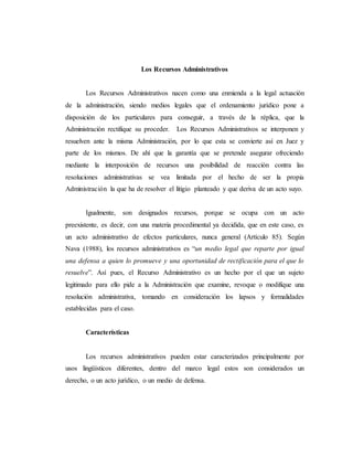 Los Recursos Administrativos
Los Recursos Administrativos nacen como una enmienda a la legal actuación
de la administración, siendo medios legales que el ordenamiento jurídico pone a
disposición de los particulares para conseguir, a través de la réplica, que la
Administración rectifique su proceder. Los Recursos Administrativos se interponen y
resuelven ante la misma Administración, por lo que esta se convierte así en Juez y
parte de los mismos. De ahí que la garantía que se pretende asegurar ofreciendo
mediante la interposición de recursos una posibilidad de reacción contra las
resoluciones administrativas se vea limitada por el hecho de ser la propia
Administración la que ha de resolver el litigio planteado y que deriva de un acto suyo.
Igualmente, son designados recursos, porque se ocupa con un acto
preexistente, es decir, con una materia procedimental ya decidida, que en este caso, es
un acto administrativo de efectos particulares, nunca general (Artículo 85). Según
Nava (1988), los recursos administrativos es “un medio legal que reparte por igual
una defensa a quien lo promueve y una oportunidad de rectificación para el que lo
resuelve”. Así pues, el Recurso Administrativo es un hecho por el que un sujeto
legitimado para ello pide a la Administración que examine, revoque o modifique una
resolución administrativa, tomando en consideración los lapsos y formalidades
establecidas para el caso.
Características
Los recursos administrativos pueden estar caracterizados principalmente por
usos lingüísticos diferentes, dentro del marco legal estos son considerados un
derecho, o un acto jurídico, o un medio de defensa.
 