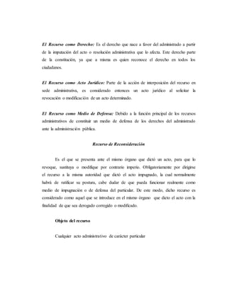 El Recurso como Derecho: Es el derecho que nace a favor del administrado a partir
de la imputación del acto o resolución administrativa que lo afecta. Este derecho parte
de la constitución, ya que a misma es quien reconoce el derecho en todos los
ciudadanos.
El Recurso como Acto Jurídico: Parte de la acción de interposición del recurso en
sede administrativa, es considerado entonces un acto jurídico al solicitar la
revocación o modificación de un acto determinado.
El Recurso como Medio de Defensa: Debido a la función principal de los recursos
administrativos de constituir un medio de defensa de los derechos del administrado
ante la administración pública.
Recurso de Reconsideración
Es el que se presenta ante el mismo órgano que dictó un acto, para que lo
revoque, sustituya o modifique por contrario imperio. Obligatoriamente por dirigirse
el recurso a la misma autoridad que dictó el acto impugnado, la cual normalmente
habrá de ratificar su postura, cabe dudar de que pueda funcionar realmente como
medio de impugnación o de defensa del particular. De este modo, dicho recurso es
considerado como aquel que se introduce en el mismo órgano que dicto el acto con la
finalidad de que sea derogado corregido o modificado.
Objeto del recurso
Cualquier acto administrativo de carácter particular
 