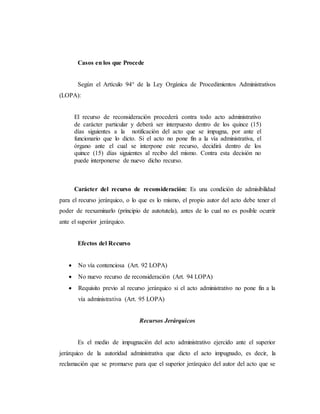 Casos en los que Procede
Según el Artículo 94° de la Ley Orgánica de Procedimientos Administrativos
(LOPA):
El recurso de reconsideración procederá contra todo acto administrativo
de carácter particular y deberá ser interpuesto dentro de los quince (15)
días siguientes a la notificación del acto que se impugna, por ante el
funcionario que lo dicto. Si el acto no pone fin a la vía administrativa, el
órgano ante el cual se interpone este recurso, decidirá dentro de los
quince (15) días siguientes al recibo del mismo. Contra esta decisión no
puede interponerse de nuevo dicho recurso.
Carácter del recurso de reconsideración: Es una condición de admisibilidad
para el recurso jerárquico, o lo que es lo mismo, el propio autor del acto debe tener el
poder de reexaminarlo (principio de autotutela), antes de lo cual no es posible ocurrir
ante el superior jerárquico.
Efectos del Recurso
 No vía contenciosa (Art. 92 LOPA)
 No nuevo recurso de reconsideración (Art. 94 LOPA)
 Requisito previo al recurso jerárquico si el acto administrativo no pone fin a la
vía administrativa (Art. 95 LOPA)
Recursos Jerárquicos
Es el medio de impugnación del acto administrativo ejercido ante el superior
jerárquico de la autoridad administrativa que dicto el acto impugnado, es decir, la
reclamación que se promueve para que el superior jerárquico del autor del acto que se
 