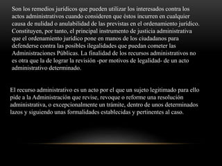 El recurso administrativo es un acto por el que un sujeto legitimado para ello
pide a la Administración que revise, revoque o reforme una resolución
administrativa, o excepcionalmente un trámite, dentro de unos determinados
lazos y siguiendo unas formalidades establecidas y pertinentes al caso.
Son los remedios jurídicos que pueden utilizar los interesados contra los
actos administrativos cuando consideren que éstos incurren en cualquier
causa de nulidad o anulabilidad de las previstas en el ordenamiento jurídico.
Constituyen, por tanto, el principal instrumento de justicia administrativa
que el ordenamiento jurídico pone en manos de los ciudadanos para
defenderse contra las posibles ilegalidades que puedan cometer las
Administraciones Públicas. La finalidad de los recursos administrativos no
es otra que la de lograr la revisión -por motivos de legalidad- de un acto
administrativo determinado.
 