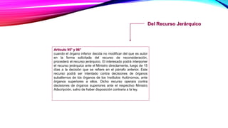 Del Recurso Jerárquico
Artículo 95° y 96°
cuando el órgano inferior decida no modificar del que es autor
en la forma solicitada del recurso de reconsideración,
procederá el recurso jerárquico. El interesado podrá interponer
el recurso jerárquico ante el Ministro directamente, luego de 15
días a la decisión que se refiere en el párrafo anterior. Este
recurso podrá ser intentado contra decisiones de órganos
subalternos de los órganos de los Institutos Autónomos, ante
órganos superiores a ellos. Dicho recurso operara contra
decisiones de órganos superiores ante el respectivo Ministro
Adscripción, salvo de haber disposición contraria a la ley.
 