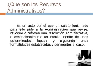¿Qué son los Recursos
Administrativos?
Es un acto por el que un sujeto legitimado
para ello pide a la Administración que revise,
revoque o reforme una resolución administrativa,
o excepcionalmente un trámite, dentro de unos
determinados lapsos y siguiendo unas
formalidades establecidas y pertinentes al caso.
 
