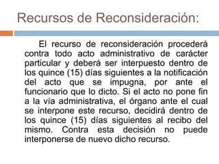 Recursos de Reconsideración:
El recurso de reconsideración procederá
contra todo acto administrativo de carácter
particular y deberá ser interpuesto dentro de
los quince (15) días siguientes a la notificación
del acto que se impugna, por ante el
funcionario que lo dicto. Si el acto no pone fin
a la vía administrativa, el órgano ante el cual
se interpone este recurso, decidirá dentro de
los quince (15) días siguientes al recibo del
mismo. Contra esta decisión no puede
interponerse de nuevo dicho recurso.
 